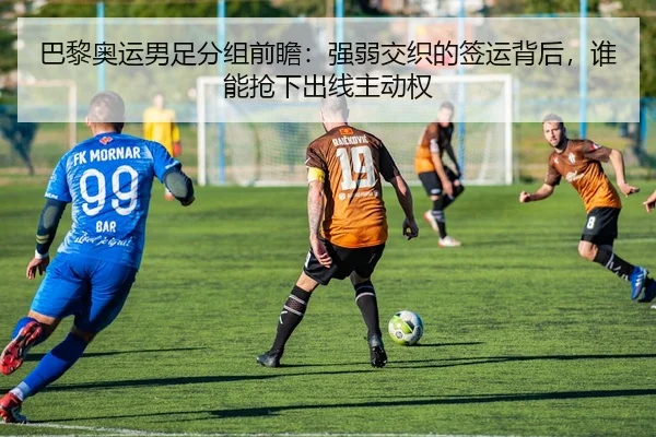 巴黎奥运男足分组前瞻：强弱交织的签运背后，谁能抢下出线主动权