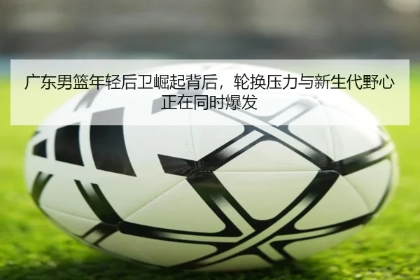 广东男篮年轻后卫崛起背后，轮换压力与新生代野心正在同时爆发